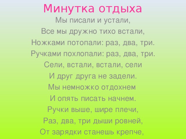 Минутка отдыха Мы писали и устали, Все мы дружно тихо встали, Ножками потопали: раз, два, три. Ручками похлопали: раз, два, три. Сели, встали, встали, сели И друг друга не задели. Мы немножко отдохнем И опять писать начнем. Ручки выше, шире плечи, Раз, два, три дыши ровней, От зарядки станешь крепче, Станешь крепче и сильней.