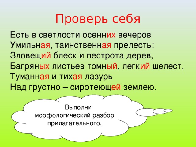 Проверь себя Есть в светлости осенн их вечеров Умильн ая , таинственн ая прелесть: Зловещ ий блеск и пестрота дерев, Багрян ых листьев томн ый , легк ий шелест, Туманн ая и тих ая лазурь Над грустно – сиротеющ ей землею.  Выполни морфологический разбор прилагательного.