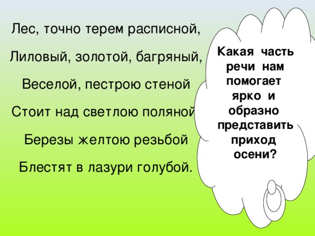 Какая часть речи нам помогает ярко и образно представить приход осени? Лес, точно терем расписной, Лиловый, золотой, багряный, Веселой, пестрою стеной Стоит над светлою поляной, Березы желтою резьбой Блестят в лазури голубой.