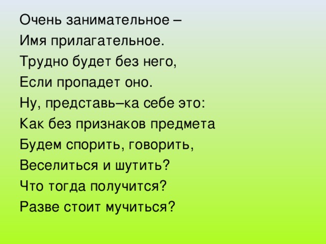 Очень занимательное – Имя прилагательное. Трудно будет без него, Если пропадет оно. Ну, представь–ка себе это: Как без признаков предмета Будем спорить, говорить, Веселиться и шутить? Что тогда получится? Разве стоит мучиться?