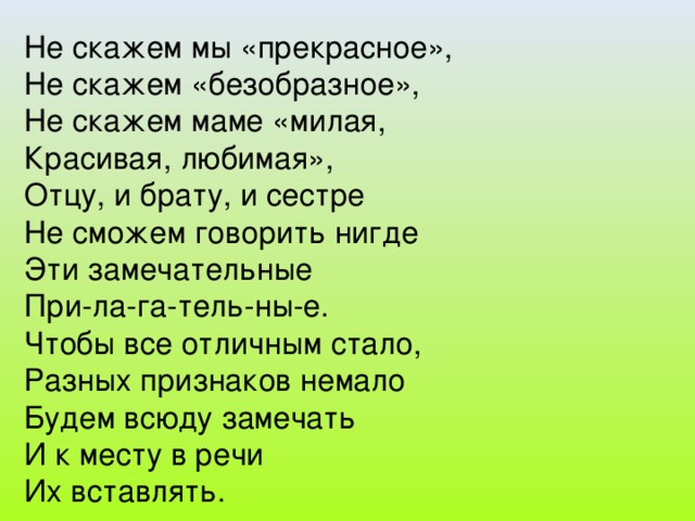 Не скажем мы «прекрасное», Не скажем «безобразное», Не скажем маме «милая, Красивая, любимая», Отцу, и брату, и сестре Не сможем говорить нигде Эти замечательные При-ла-га-тель-ны-е. Чтобы все отличным стало, Разных признаков немало Будем всюду замечать И к месту в речи Их вставлять.