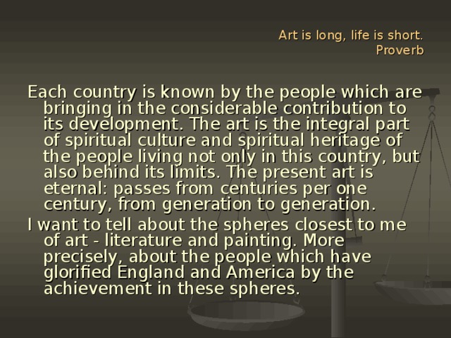 Art is long, life is short.  Proverb Each country is known by the people which are bringing in the considerable contribution to its development. The art is the integral part of spiritual culture and spiritual heritage of the people living not only in this country, but also behind its limits. The present art is eternal: passes from centuries per one century, from generation to generation. I want to tell about the spheres closest to me of art - literature and painting. More precisely, about the people which have glorified England and America by the achievement in these spheres.