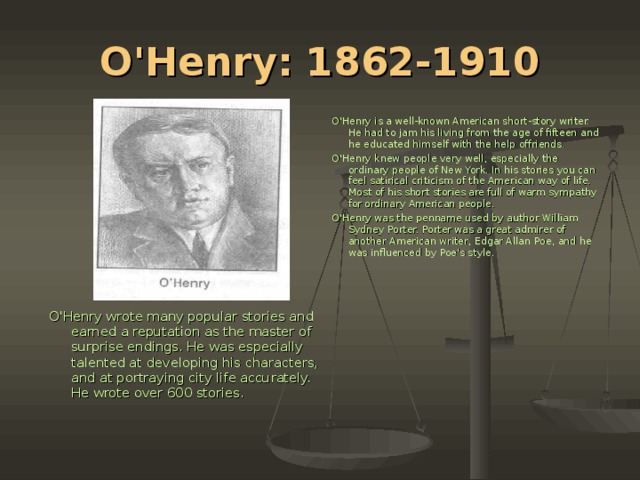 O'Henry: 1862-1910 O'Henry is a well-known American short-story writer. He had to jam his living from the age of fifteen and he educated himself with the help offriends. O'Henry knew people very well, especially the ordinary people of New York. In his stories you can feel satirical criticism of the American way of life. Most of his short stories are full of warm sympathy for ordinary American people. O'Henry was the penname used by author William Sydney Porter. Porter was a great admirer of another American writer, Edgar Allan Рое , and he was influenced by Poe's style. O'Henry wrote many popular stories and earned a reputation as the master of surprise endings. He was especially talented at developing his characters, and at portraying city life accurately. He wrote over 600 stories.