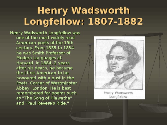 Henry Wadsworth Longfellow: 1807-1882 Henry Wadsworth Longfellow was one of the most widely read American poets of the 19th century. From 1835 to 1854 he was Smith Professor of Mod­ern Languages at Harvard. In 1884, 2 years after his death, he became the I first American to be honoured with a bust in the Poets' Corner of Westminster Abbey, London. He is best remembered for poems such as 