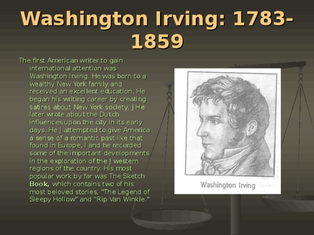 Washington Irving: 1783-1859 The first American writer to gain international attention was Washington Irv­ing. He was born to a wealthy New York family and received an excellent edu­cation. He began his writing career by creating satires about New York society, j He later wrote about the Dutch influences upon the city in its early days. He j attempted to give America a sense of a romantic past like that found in Europe, I and he recorded some of the important developments in the exploration of the J western regions of the country. His most popular work by far was The Sketch Book, which contains two of his most beloved stories, 