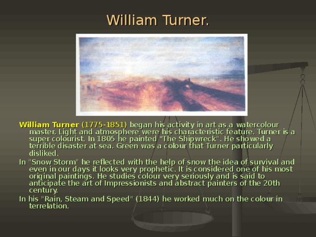 William Turner. William Turner (1775-1851)  began his activity in art as a watercolour master. Light and atmosphere were his characteristic feature. Turner is a su­per colourist. In 1805 he painted 