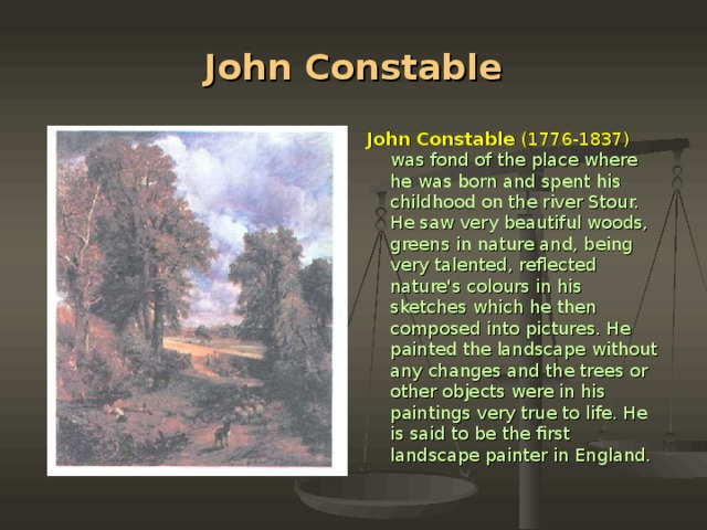 John Constable John Constable (1776-1837)  was fond of the place where he was born and spent his childhood on the river Stour. He saw very beautiful woods, gre­ens in nature and, being very talented, reflected nature's colours in his sketches which he then composed into pictures. He painted the landscape without any changes and the trees or other objects were in his paintings very true to life. He is said to be the first landscape painter in England.