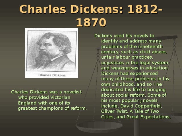 Charles Dickens: 1812-1870 Dickens used his novels to identify and ad­dress many problems of the nineteenth century, such as child abuse, unfair labour practices, unjustices in the legal system, and weaknesses in education, Dickens had experienced many of these problems in his own childhood, and so ! he dedicated his life to bringing about social reform. Some of his most popular j novels include, David Copperfield, Oliver Twist, A Tale of Two Cities, and Great Expectations. Charles Dickens was a novelist who provided Victorian England with one of its greatest champions of reform.