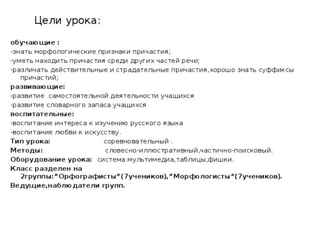 Цели урока: обучающие : -знать морфологические признаки причастия; -уметь находить причастия среди других частей речи; -различать действительные и страдательные причастия,хорошо знать суффиксы причастий; развивающие: -развитие самостоятельной деятельности учащихся -развитие словарного запаса учащихся воспитательные: -воспитание интереса к изучению русского языка -воспитание любви к искусству. Тип урока: соревновательный . Методы: словесно-иллюстративный,частично-поисковый. Оборудование урока: система мультимедиа,таблицы,фишки. Класс разделен на 2группы:”Орфографисты”(7учеников),”Морфологисты”(7учеников). Ведущие,наблюдатели групп.