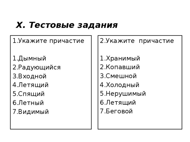 X. Тестовые задания 1.Укажите причастие 2.Укажите причастие 1.Дымный 1.Хранимый 2.Радующийся 2.Копавший 3.Входной 3.Смешной 4.Летящий 4.Холодный 5.Спящий 5.Нерушимый 6.Летный 6.Летящий 7.Видимый 7.Беговой