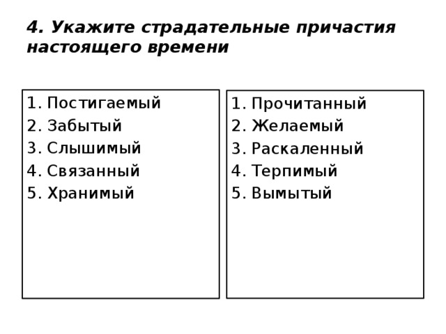 4. Укажите страдательные причастия настоящего времени 1. Постигаемый 2. Забытый 3. Слышимый 4. Связанный 5. Хранимый 1. Прочитанный 2. Желаемый 3. Раскаленный 4. Терпимый 5. Вымытый