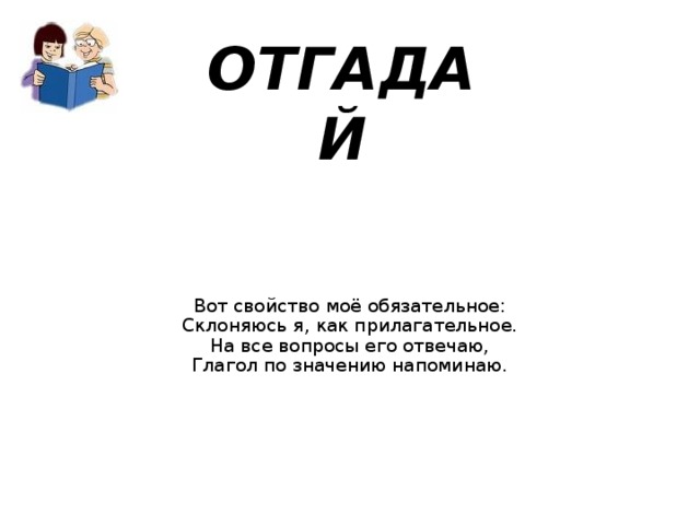 ОТГАДАЙ Вот свойство моё обязательное:  Склоняюсь я, как прилагательное.  На все вопросы его отвечаю,  Глагол по значению напоминаю.