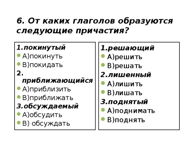 6. От каких глаголов образуются следующие причастия? 1.покинутый 1.решающий А)покинуть В)покидать А)решить В)решать 2. приближающийся 2.лишенный А)приблизить В)приближать А)лишить В)лишать 3.обсуждаемый 3.поднятый