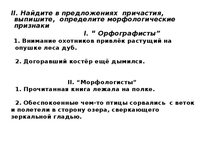 II. Найдите в предложениях причастия, выпишите, определите морфологические признаки  I. “ Орфографисты”  1. Внимание охотников привлёк растущий на  опушке леса дуб.   2. Догоравший костёр ещё дымился.   II. “Морфологисты”  1. Прочитанная книга лежала на полке.   2. Обеспокоенные чем-то птицы сорвались с веток  и полетели в сторону озера, сверкающего  зеркальной гладью.