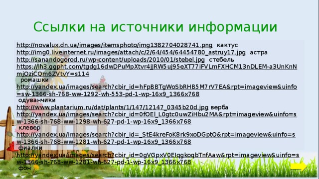 Ссылки на источники информации http://novalux.dn.ua/images/itemsphoto/img1382704028741.png  кактус http://img0.liveinternet.ru/images/attach/c/2/64/454/64454780_astruy17.jpg  астра http://sanandogorod.ru/wp-content/uploads/2010/01/stebel.jpg  стебель https://lh3.ggpht.com/tgdg16dwDPuMpXtvr4jJRW5uj95eXT77iFVLmFXHCM13nDLEM-a3UnKnNmjQziCQm6ZVtvY=s114  ромашки http://yandex.ua/images/search?cbir_id=hFpBBTgWoSbRHB5M7rV7EA&rpt=imageview&uinfo=sw-1366-sh-768-ww-1292-wh-553-pd-1-wp-16x9_1366x768  одуванчики http://www.plantarium.ru/dat/plants/1/147/12147_0345b20d.jpg  верба http://yandex.ua/images/search?cbir_id=0fOEl_L0gtc0uwZiHbu2MA&rpt=imageview&uinfo=sw-1366-sh-768-ww-1298-wh-627-pd-1-wp-16x9_1366x768  клевер http://yandex.ua/images/search?cbir_id=_StE4kreFoK8rk9xoDGptQ&rpt=imageview&uinfo=sw-1366-sh-768-ww-1281-wh-627-pd-1-wp-16x9_1366x768  фиалки http://yandex.ua/images/search?cbir_id=0gVGpxV0EIqgkoqbTnfAaw&rpt=imageview&uinfo=sw-1366-sh-768-ww-1281-wh-627-pd-1-wp-16x9_1366x768  фон