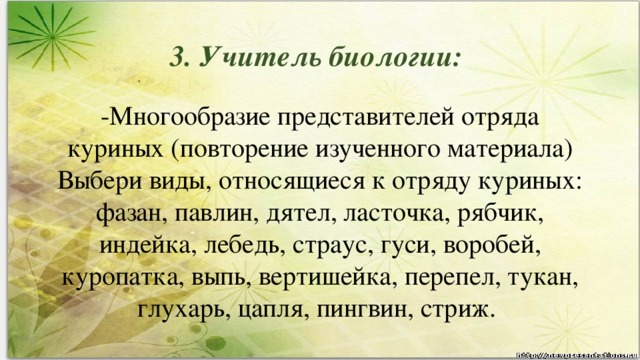 3. Учитель биологии: -Многообразие представителей отряда куриных (повторение изученного материала) Выбери виды, относящиеся к отряду куриных: фазан, павлин, дятел, ласточка, рябчик, индейка, лебедь, страус, гуси, воробей, куропатка, выпь, вертишейка, перепел, тукан, глухарь, цапля, пингвин, стриж.