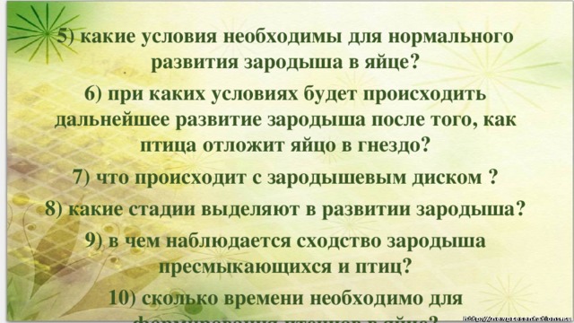 5) какие условия необходимы для нормального развития зародыша в яйце? 6) при каких условиях будет происходить дальнейшее развитие зародыша после того, как птица отложит яйцо в гнездо? 7) что происходит с зародышевым диском ? 8) какие стадии выделяют в развитии зародыша? 9) в чем наблюдается сходство зародыша пресмыкающихся и птиц? 10) сколько времени необходимо для формирования птенцов в яйце?