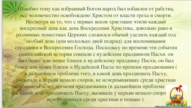 Подобно тому как избранный Богом народ был избавлен от рабства, все человечество освобождено Христом от власти греха и смерти. Несмотря на то, что с первых веков христиане чтили каждый воскресный день как день Воскресения Христова, довольно рано в различных поместных Церквях сложился обычай уделять каждый год особый день (или несколько дней подряд) для воспоминания страдания и Воскресения Господа. Поскольку по времени эти события евангелийской истории совпали с иудейским праздником Пасхи. он был более или менее близок к иудейскому празднику Пасхи, он был более или менее близок к Иудейской Пасхе по времени празднования ( в дальнейшем проблема того, в какой день праздновать Пасху, вызывала в церкви немало споров, не исчерпывающих среди христиан и поныне) Расчет времени празднования (в дальнейшем проблема того, в какой день праздновать Пасху, вызывала у церкви немало споров, не исчерпавшихся среди христиан и поныне )