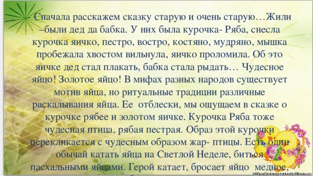 - Сначала расскажем сказку старую и очень старую…Жили –были дед да бабка. У них была курочка- Ряба, снесла курочка яичко, пестро, востро, костяно, мудряно, мышка пробежала хвостом вильнула, яичко проломила. Об это яичке дед стал плакать, бабка стала рыдать… Чудесное яйцо! Золотое яйцо! В мифах разных народов существует мотив яйца, но ритуальные традиции различные раскалывания яйца. Ее  отблески, мы ощущаем в сказке о курочке рябее и золотом яичке. Курочка Ряба тоже чудесная птица, рябая пестрая. Образ этой курочки перекликается с чудесным образом жар- птицы. Есть один обычай катать яйца на Светлой Неделе, биться пасхальными яйцами. Герой катает, бросает яйцо  медное, серебряное и золотое.