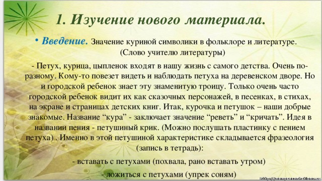 1. Изучение нового материала.   Введение.   Значение куриной символики в фольклоре и литературе. (Слово учителю литературы) - Петух, курица, цыпленок входят в нашу жизнь с самого детства. Очень по-разному. Кому-то повезет видеть и наблюдать петуха на деревенском дворе. Но и городской ребенок знает эту знаменитую троицу. Только очень часто городской ребенок видит их как сказочных персонажей, в песенках, в стихах, на экране и страницах детских книг. Итак, курочка и петушок – наши добрые знакомые. Название “кура” - заключает значение “реветь” и “кричать”. Идея в названии пения - петушиный крик. (Можно послушать пластинку с пением петуха) . Именно в этой петушиной характеристике складывается фразеология (запись в тетрадь): - вставать с петухами (похвала, рано вставать утром) - ложиться с петухами (упрек соням)