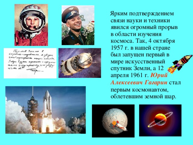 Ярким подтверждением связи науки и техники явился огромный прорыв в области изучения космоса. Так, 4 октября 1957 г. в нашей стране был запущен первый в мире искусственный спутник Земли, а 12 апреля 1961 г. Юрий Алексеевич Гагарин  стал первым космонавтом, облетевшим земной шар.