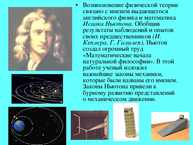 Возникновение физической теории связано с именем выдающегося английского физика и математика Исаака Ньютона. Обобщив результаты наблюдений и опытов своих предшественников (И. Кеплера, Г. Галилея), Ньютон создал огромный труд «Математические начала натуральной философии». В этой работе ученый изложил важнейшие законы механики, которые были названы его именем. Законы Ньютона привели к бурному развитию представлений о механическом движении.