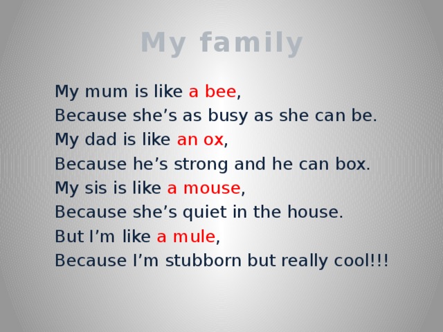 My family  My mum is like a bee ,  Because she’s as busy as she can be.  My dad is like an ox ,  Because he’s strong and he can box.  My sis is like a mouse ,  Because she’s quiet in the house.  But I’m like a mule ,  Because I’m stubborn but really cool!!!