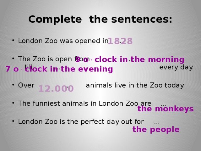 Complete the sentences: 1828 London Zoo was opened in … The Zoo is open from … till … every day. Over … animals live in the Zoo today. The funniest animals in London Zoo are … London Zoo is the perfect day out for … 9 o , clock in the morning 7 o , clock in the evening 12.000 the monkeys the people