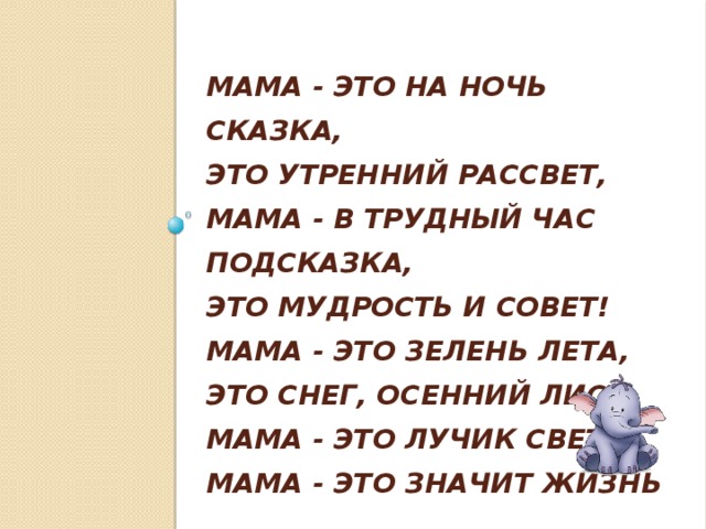 Мама - это на ночь сказка,  Это утренний рассвет,  Мама - в трудный час подсказка,  Это мудрость и совет!  Мама - это зелень лета,  Это снег, осенний лист,  Мама - это лучик света,  Мама - это значит ЖИЗНЬ