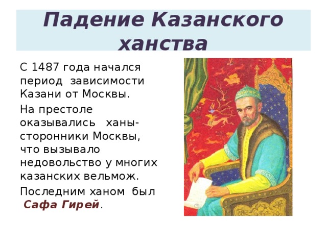 Падение Казанского ханства С 1487 года начался период зависимости Казани от Москвы. На престоле оказывались ханы- сторонники Москвы, что вызывало недовольство у многих казанских вельмож. Последним ханом был Сафа Гирей .