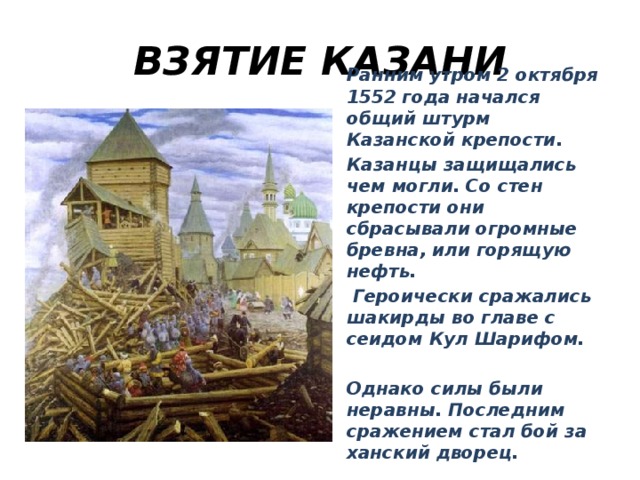ВЗЯТИЕ КАЗАНИ Ранним утром 2 октября 1552 года начался общий штурм Казанской крепости. Казанцы защищались чем могли. Со стен крепости они сбрасывали огромные бревна, или горящую нефть.  Героически сражались шакирды во главе с сеидом Кул Шарифом.  Однако силы были неравны. Последним сражением стал бой за ханский дворец.