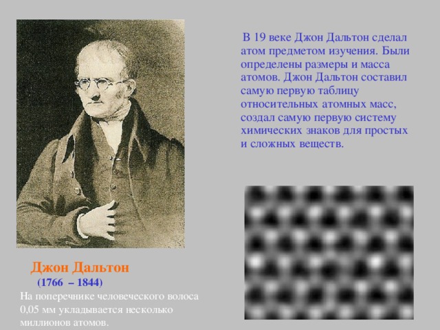 В 19 веке  Джон Дальтон сделал атом предметом изучения. Были определены размеры и масса атомов. Джон Дальтон составил самую первую таблицу относительных атомных масс, создал самую первую систему химических знаков для простых и сложных веществ.  Джон Дальтон   (1766 – 1844) На поперечнике человеческого волоса 0,05 мм укладывается несколько миллионов атомов.
