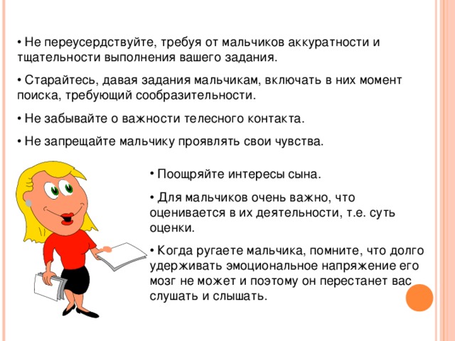 • Не переусердствуйте, требуя от мальчиков аккуратности и тщательности выполнения вашего задания. • Старайтесь, давая задания мальчикам, включать в них момент поиска, требующий сообразительности. • Не забывайте о важности телесного контакта. • Не запрещайте мальчику проявлять свои чувства.  Поощряйте интересы сына. • Для мальчиков очень важно, что оценивается в их деятельности, т.е. суть оценки. • Когда ругаете мальчика, помните, что долго удерживать эмоциональное напряжение его мозг не может и поэтому он перестанет вас слушать и слышать.