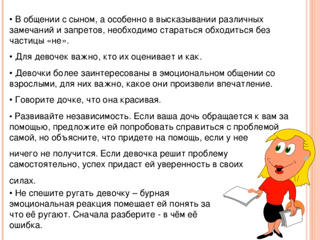 • В общении с сыном, а особенно в высказывании различных замечаний и запретов, необходимо стараться обходиться без частицы «не». • Для девочек важно, кто их оценивает и как. • Девочки более заинтересованы в эмоциональном общении со взрослыми, для них важно, какое они произвели впечатление. • Говорите дочке, что она красивая. • Развивайте независимость. Если ваша дочь обращается к вам за помощью, предложите ей попробовать справиться с проблемой самой, но объясните, что придете на помощь, если у нее ничего не получится. Если девочка решит проблему самостоятельно, успех придаст ей уверенность в своих силах. • Не спешите ругать девочку – бурная эмоциональная реакция помешает ей понять за что её ругают. Сначала разберите - в чём её ошибка.