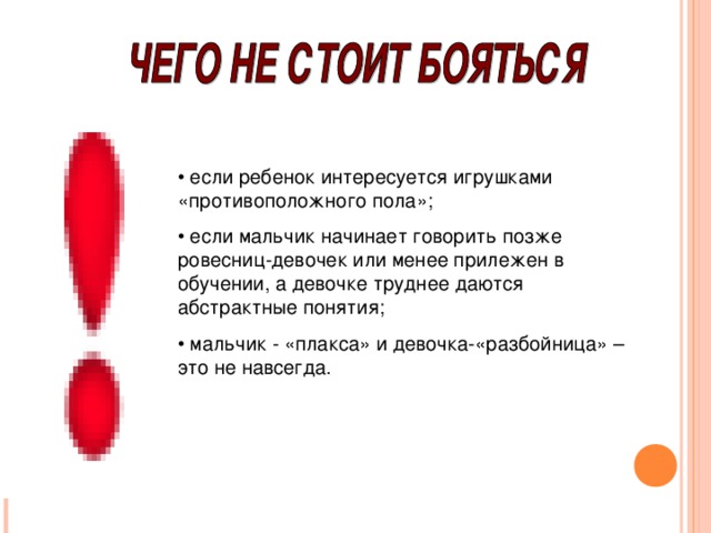 • если ребенок интересуется игрушками «противоположного пола»; • если мальчик начинает говорить позже ровесниц-девочек или менее прилежен в обучении, а девочке труднее даются абстрактные понятия; • мальчик - «плакса» и девочка-«разбойница» – это не навсегда.