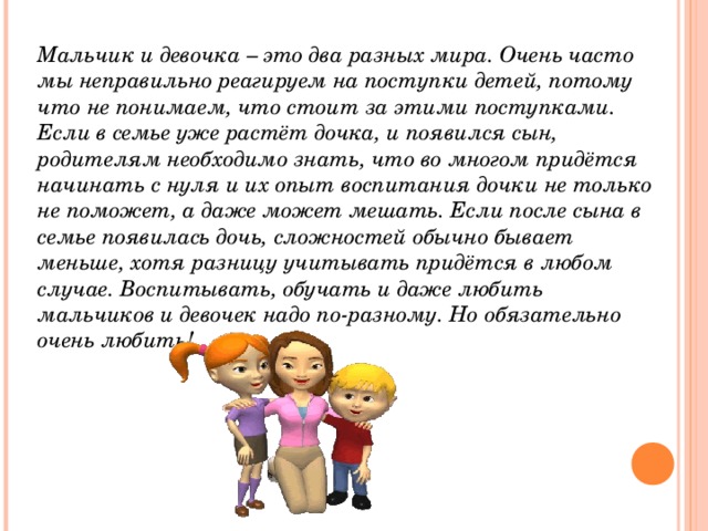 Мальчик и девочка – это два разных мира. Очень часто мы неправильно реагируем на поступки детей, потому что не понимаем, что стоит за этими поступками. Если в семье уже растёт дочка, и появился сын, родителям необходимо знать, что во многом придётся начинать с нуля и их опыт воспитания дочки не только не поможет, а даже может мешать. Если после сына в семье появилась дочь, сложностей обычно бывает меньше, хотя разницу учитывать придётся в любом случае. Воспитывать, обучать и даже любить мальчиков и девочек надо по-разному. Но обязательно очень любить!