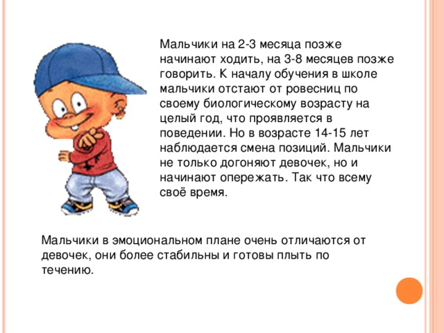 Мальчики на 2-3 месяца позже начинают ходить, на 3-8 месяцев позже говорить. К началу обучения в школе мальчики отстают от ровесниц по своему биологическому возрасту на целый год, что проявляется в поведении. Но в возрасте 14-15 лет наблюдается смена позиций. Мальчики не только догоняют девочек, но и начинают опережать. Так что всему своё время. Мальчики в эмоциональном плане очень отличаются от девочек, они более стабильны и готовы плыть по течению.