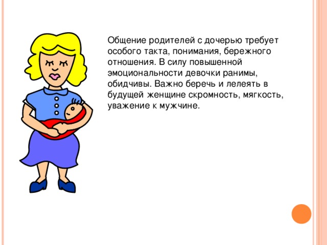 Общение родителей с дочерью требует особого такта, понимания, бережного отношения. В силу повышенной эмоциональности девочки ранимы, обидчивы. Важно беречь и лелеять в будущей женщине скромность, мягкость, уважение к мужчине.