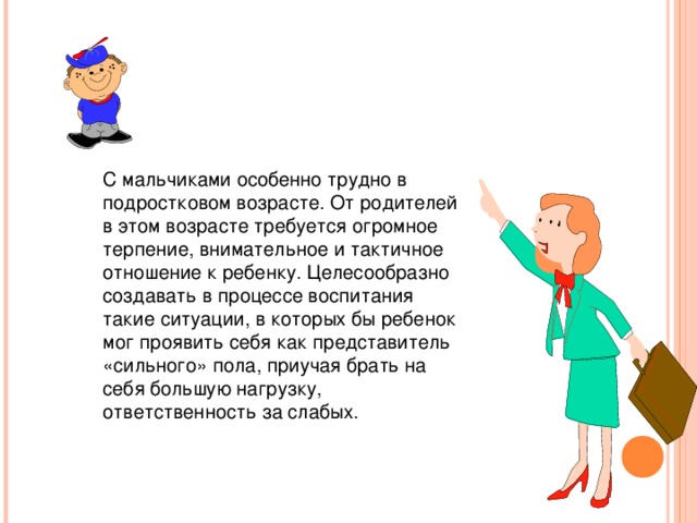 С мальчиками особенно трудно в подростковом возрасте. От родителей в этом возрасте требуется огромное терпение, внимательное и тактичное отношение к ребенку. Целесообразно создавать в процессе воспитания такие ситуации, в которых бы ребенок мог проявить себя как представитель «сильного» пола, приучая брать на себя большую нагрузку, ответственность за слабых.