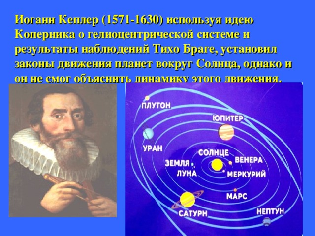 Иоганн Кеплер ( 1571-1630) используя идею Коперника о гелиоцентрической системе и результаты наблюдений Тихо Браге, установил законы движения планет вокруг Солнца, однако и он не смог объяснить динамику этого движения .