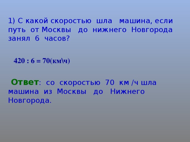 1) С какой скоростью шла машина, если путь от Москвы до нижнего Новгорода занял 6 часов? 420 : 6 = 70(км\ч)  Ответ : со скоростью 70 км /ч шла машина из Москвы до Нижнего Новгорода.