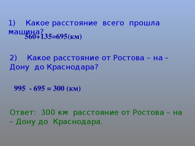 1) Какое расстояние всего прошла машина? 560+135=695(км) 2) Какое расстояние от Ростова – на – Дону до Краснодара? 995 - 695 = 300 (км) Ответ: 300 км расстояние от Ростова – на – Дону до Краснодара.