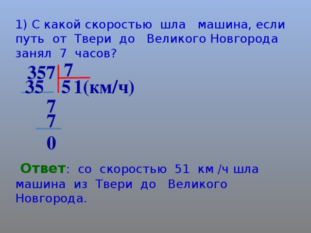 1) С какой скоростью шла машина, если путь от Твери до Великого Новгорода занял 7 часов? 7 357 5 35 1(км/ч) 7 7 0  Ответ : со скоростью 51 км /ч шла машина из Твери до Великого Новгорода.