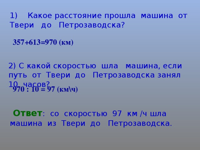 1) Какое расстояние прошла машина от Твери до Петрозаводска? +613=970 (км) 2) С какой скоростью шла машина, если путь от Твери до Петрозаводска занял 10 часов? 970 : 10 = 97 (км\ч)  Ответ : со скоростью 97 км /ч шла машина из Твери до Петрозаводска.