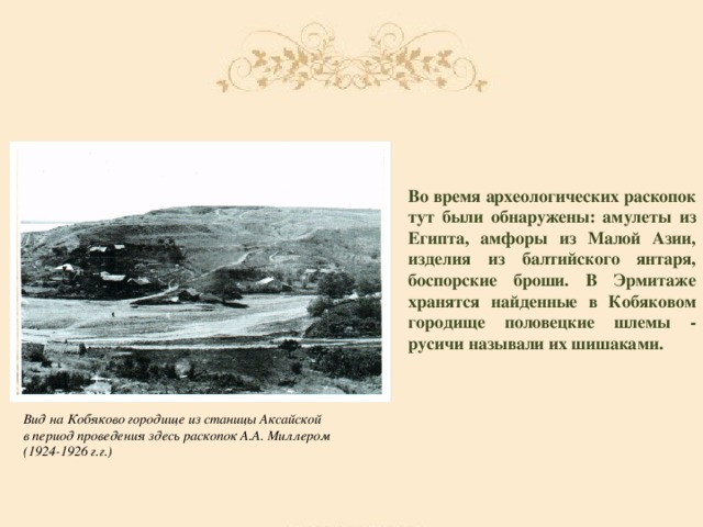 Во время археологических раскопок тут были обнаружены: амулеты из Египта, амфоры из Малой Азии, изделия из балтийского янтаря, боспорские броши. В Эрмитаже хранятся найденные в Кобяковом городище половецкие шлемы - русичи называли их шишаками. Вид на Кобяково городище из станицы Аксайской в период проведения здесь раскопок А.А. Миллером (1924-1926 г.г.)