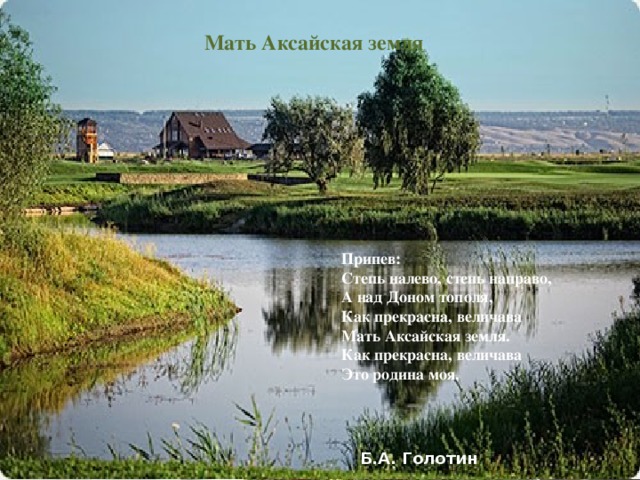 Мать Аксайская земля Есть у матери России Край особенный, Донской, По раздолью и по силе Не найдешь другой такой. Здесь нашла простор отвага Удалого казака,   Защищал, не зная страха,  Дон Россию от врага.  Припев: Степь налево, степь направо, А над Доном тополя, Как прекрасна, величава Мать Аксайская земля. Как прекрасна, величава Это родина моя. Б.А. Голотин
