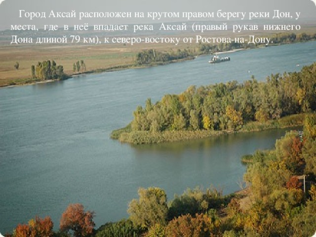 Город Аксай расположен на крутом правом берегу реки Дон, у места, где в неё впадает река Аксай (правый рукав нижнего Дона длиной 79 км), к северо-востоку от Ростова-на-Дону.