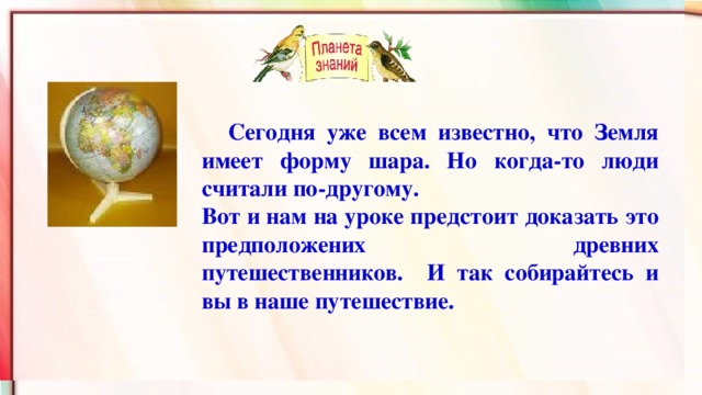 Сегодня уже всем известно, что Земля имеет форму шара. Но когда-то люди считали по-другому. Вот и нам на уроке предстоит доказать это предположених древних путешественников. И так собирайтесь и вы в наше путешествие.