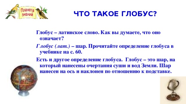 ЧТО ТАКОЕ ГЛОБУС? Глобус – латинское слово. Как вы думаете, что оно означает? Глобус  (лат.) – шар. Прочитайте определение глобуса в учебнике на с. 60. Есть и другое определение глобуса. Глобус – это шар, на который нанесены очертания суши и вод Земли. Шар нанесен на ось и наклонен по отношению к подставке.      