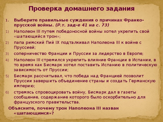 Проверка домашнего задания Выберите правильные суждения о причинах Франко-прусской войны. (Р.т. зад-е 41 на с. 73) Наполеон III путем победоносной войны хотел укрепить свой «шатающийся трон»; папа римский Пий IX подталкивал Наполеона III к войне с Пруссией; соперничество Франции и Пруссии за лидерство в Европе; Наполеон III стремился укрепить влияние Франции в Испании, в то время как Бисмарк хотел поставить Испанию в политическую зависимость от Пруссии; Бисмарк рассчитывал, что победа над Францией позволит Пруссии завершить объединение страны и создать Германскую империю; стремясь спровоцировать войну, Бисмарк дал в газеты сообщение, содержание которого было оскорбительно для французского правительства.  Объясните, почему трон Наполеона III назван «шатающимся»?